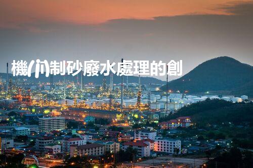 機(jī)制砂廢水處理的創(chuàng)新突破與以后展望！